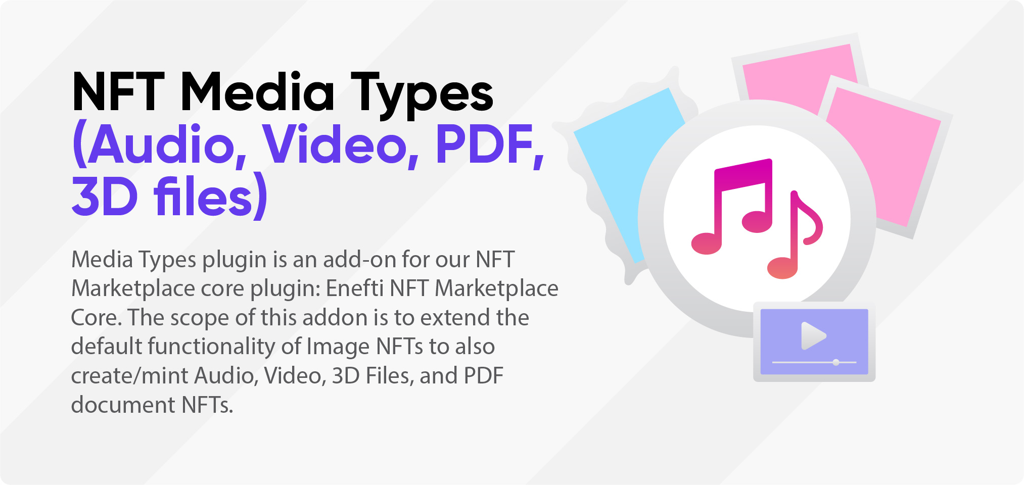 NFT Media Types (Audio, Video, PDF, 3D Files) Media Types plugin is an add-on for our NFT Marketplace core plugin: Enefti NFT Marketplace Core. The scope of this addon is to extend the default functionality of Image NFTs to also create/mint Audio, Video, 3D Files, and PDF document NFTs.